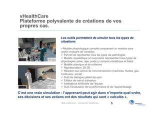 vHealthCare
 Plateforme polyvalente de créations de vos
 propres cas.

                           Les outils permettent de simuler tous les types de
                           situations

                           Modèle physiologique complet comprenant un nombre sans
                           cesse croissant de variables
                            Permet de représenter tous les types de pathologies
                            Modèle squelettique et musculaire représentant tous types de
                           physiologies (sexe, âge, poids) y compris obstétrique et fœtal.
                            Modèle physique et de collisions
                            Représentation 2D-3D
                            Réaction aux stimuli de l’environnement (machines, fluides, gaz,
                           molécules, social)
                            Outil de dialogue patient lip-sync
                            Editeur de cas et scénarios
                            Intelligence Artificielle de l’équipe
                            Outil d’évaluation de la performance et de l’apprentissage

C’est une vraie simulation : l’apprenant peut agir dans n’importe quel ordre,
ses décisions et ses actions ont des résultats qui sont « calculés ».
                           Web conférence - Interaction Healthcare   6
 