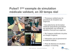 Pulse!! 1ère exemple de simulation
médicale validant, en 3D temps réel

                                              Processus validant pour la
                                             procédure de réception aux
                                             Urgences

                                             Une plate-forme de formation
                                             médicale polyvalente permettant
                                             de représenter une infinité de
                                             situation d’accueil aux urgences

                                              De l’urgence maîtrisée à la prise
                                             en charge d’urgence

                                              Interaction avec le personnel et
                                             le matériel médical

                                              Prise de décision en situation
                                             « critique » et scoring
              Web conférence - Interaction Healthcare     7
 