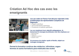 Création Ad Hoc des cas avec les
enseignants
                          Les cas créés en France l’ont été pour répondre à des
                          problématique de représentation complexes de
                          diagnostic
                           Imagerie spécifique
                           Test de laboratoires dynamique
                           Procédures et matériels spécifiques.

                          Les cas remplissent leurs objectifs pédagogiques, ils
                          transcrivent le message du professeur avec des emphases sur :
                           apprentissage
                           diagnostic
                           validation procédure
                           situation rares

                          Un processus de création rapide et flexible, adapté aux
                          messages enseignants.


Permet la formation continue des médecins, infirmières, sages-
femmes et autres formations para-médicales des écoles
                         Web conférence - Interaction Healthcare 8
 
