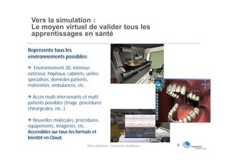 Vers la simulation :
 Le moyen virtuel de valider tous les
 apprentissages en santé

Représente tous les
environnements possibles:

   Environnement 3D, intérieur,
extérieur, hôpitaux, cabinets, unités
spécialisés, domiciles patients,
maternités, ambulances, etc..

  Accès multi-intervenants et multi
patients possibles (triage, procédures
chirurgicales, etc..).

  Nouvelles molécules, procédures,
équipements, imageries, etc…
Accessibles sur tous les formats et
bientôt en Cloud.
                               Web conférence - Interaction Healthcare   9
 