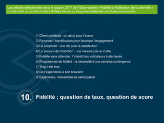 10.
1/ Client privilégié ; un atout pour l’avenir
2/ Favoriser l’identification pour favoriser l’engagement
3/ La simplicité : une clé pour la satisfaction
4/ La mesure de l’intention : une mesure pas si inutile
5/ Fidélité sans attendre : l’intérêt des indicateurs instantanés
6/ Programmes de fidélité : la nécessité d’une certaine contingence
7/ Trop c’est trop
8/ De l’expérience à son souvenir
9/ Expérience, interactions et participation
Fidélité ; question de taux, question de score
Les articles sélectionnés dans le rapport 2017 de l’Observatoire « Fidélité et fidélisation de la clientèle »
contiennent un certain nombre d’idées forces au rang desquelles les conclusions suivantes…
 