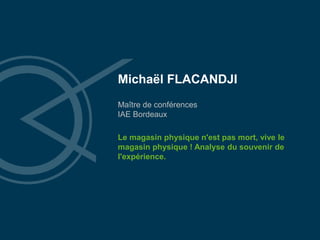 Michaël FLACANDJI
Maître de conférences
IAE Bordeaux
Le magasin physique n'est pas mort, vive le
magasin physique ! Analyse du souvenir de
l'expérience.
 