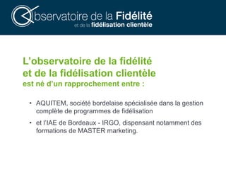 L’observatoire de la fidélité
et de la fidélisation clientèle
est né d’un rapprochement entre :
• AQUITEM, société bordelaise spécialisée dans la gestion
complète de programmes de fidélisation
• et l’IAE de Bordeaux - IRGO, dispensant notamment des
formations de MASTER marketing.
 