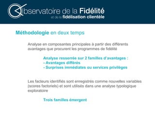 Méthodologie en deux temps
Analyse en composantes principales à partir des différents
avantages que procurent les programmes de fidélité
Analyse resserrée sur 2 familles d’avantages :
- Avantages différés
- Surprises immédiates ou services privilèges
Les facteurs identifiés sont enregistrés comme nouvelles variables
(scores factoriels) et sont utilisés dans une analyse typologique
exploratoire
Trois familles émergent
 