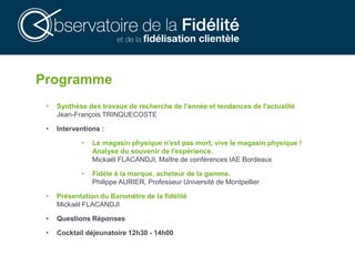 Programme
• Synthèse des travaux de recherche de l'année et tendances de l'actualité
Jean-François TRINQUECOSTE
• Interventions :
• Le magasin physique n'est pas mort, vive le magasin physique !
Analyse du souvenir de l'expérience.
Mickaël FLACANDJI, Maître de conférences IAE Bordeaux
• Fidèle à la marque, acheteur de la gamme.
Philippe AURIER, Professeur Université de Montpellier
• Présentation du Baromètre de la fidélité
Mickaël FLACANDJI
• Questions Réponses
• Cocktail déjeunatoire 12h30 - 14h00
 