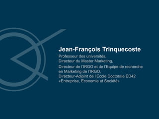Jean-François Trinquecoste
Professeur des universités,
Directeur du Master Marketing,
Directeur de l’IRGO et de l’Equipe de recherche
en Marketing de l’IRGO,
Directeur-Adjoint de l’Ecole Doctorale ED42
«Entreprise, Economie et Société»
 