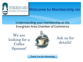 Welcome to Membership 101


    Understanding your membership at the
    Evergreen Area Chamber of Commerce

   We are
looking for a                              Ask us for
   Coffee                                   details!
  Sponsor!

                Thank You for Attending!
 