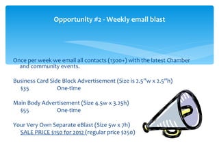 Opportunity #2 - Weekly email blast




Once per week we email all contacts (1300+) with the latest Chamber
  and community events.

Business Card Side Block Advertisement (Size is 2.5”w x 2.5”h)
  $35            One-time

Main Body Advertisement (Size 4.5w x 3.25h)
  $55          One-time

Your Very Own Separate eBlast (Size 5w x 7h)
  SALE PRICE $150 for 2012 (regular price $250)
 