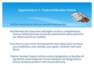 Opportunity # 11– Featured Member Article



Tell the world about who you are and what you do!

Membership tiers Executive and higher receive a complimentary
 Feature Article (300-450 words plus photo) that will be placed in
 our eblast and on our website.

Put a face to your name and spread the word about your business,
  your employees, your specials, your goals, whatever suits your
  fancy!

Partner member feature articles receive designation as Member of
  the Month while Chairman’s Circle members are designated as
  CEO or company profiles in the annual directory.
 