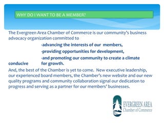 WHY DO I WANT TO BE A MEMBER?


The Evergreen Area Chamber of Commerce is our community’s business
advocacy organization committed to
                  -advancing the interests of our members,
                  -providing opportunities for development,
                  -and promoting our community to create a climate
conducive         for growth.
And, the best of the Chamber is yet to come. New executive leadership,
our experienced board members, the Chamber’s new website and our new
quality programs and community collaboration signal our dedication to
progress and serving as a partner for our members’ businesses.
 