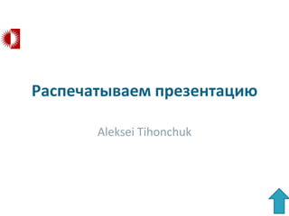 Распечатываем презентацию

       Aleksei Tihonchuk
 
