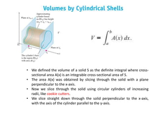 • We defined the volume of a solid S as the definite integral where cross-
sectional area A(x) is an integrable cross-sectional area of S.
• The area A(x) was obtained by slicing through the solid with a plane
perpendicular to the x-axis.
• Now we slice through the solid using circular cylinders of increasing
radii, like cookie cutters.
• We slice straight down through the solid perpendicular to the x-axis,
with the axis of the cylinder parallel to the y-axis.
 