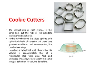 Cookie Cutters
• The vertical axis of each cylinder is the
same line, but the radii of the cylinders
increase with each slice.
• In this way the solid S is sliced up into thin
cylindrical shells of constant thickness that
grow outward from their common axis, like
circular tree rings.
• Unrolling a cylindrical shell shows that its
volume is approximately that of a
rectangular slab with area A(x) and
thickness This allows us to apply the same
integral definition for volume as before.
 