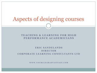 Teaching & Learning for high performance academicians,[object Object],Eric Sandelands,[object Object],Director,[object Object],Corporate learning consultants ltd,[object Object],www.yourclearadvantage.com,[object Object],Aspects ofdesigning courses,[object Object]