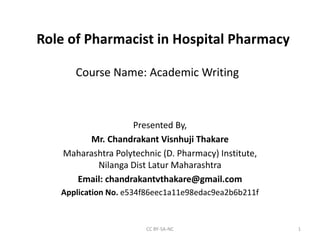 Course Name: Academic Writing
Presented By,
Mr. Chandrakant Visnhuji Thakare
Maharashtra Polytechnic (D. Pharmacy) Institute,
Nilanga Dist Latur Maharashtra
Email: chandrakantvthakare@gmail.com
Application No. e534f86eec1a11e98edac9ea2b6b211f
CC BY-SA-NC 1
Role of Pharmacist in Hospital Pharmacy
 