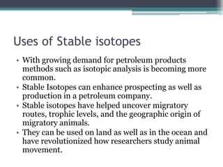 Uses of Stable isotopes
• With growing demand for petroleum products
methods such as isotopic analysis is becoming more
common.
• Stable Isotopes can enhance prospecting as well as
production in a petroleum company.
• Stable isotopes have helped uncover migratory
routes, trophic levels, and the geographic origin of
migratory animals.
• They can be used on land as well as in the ocean and
have revolutionized how researchers study animal
movement.
 