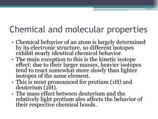 Chemical and molecular properties
• Chemical behavior of an atom is largely determined
by its electronic structure, so different isotopes
exhibit nearly identical chemical behavior.
• The main exception to this is the kinetic isotope
effect: due to their larger masses, heavier isotopes
tend to react somewhat more slowly than lighter
isotopes of the same element.
• This is most pronounced for protium (1H) and
deuterium (2H).
• The mass effect between deuterium and the
relatively light protium also affects the behavior of
their respective chemical bonds.
 