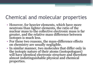 Chemical and molecular properties
• However, for heavier elements, which have more
neutrons than lighter elements, the ratio of the
nuclear mass to the collective electronic mass is far
greater, and the relative mass difference between
isotopes is much less.
• For these two reasons, the mass-difference effects
on chemistry are usually negligible.
• In similar manner, two molecules that differ only in
the isotopic nature of their atoms (isotopologues)
will have identical electronic structure and therefore
almost indistinguishable physical and chemical
properties.
 