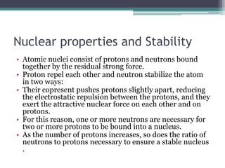 Nuclear properties and Stability
• Atomic nuclei consist of protons and neutrons bound
together by the residual strong force.
• Proton repel each other and neutron stabilize the atom
in two ways:
• Their copresent pushes protons slightly apart, reducing
the electrostatic repulsion between the protons, and they
exert the attractive nuclear force on each other and on
protons.
• For this reason, one or more neutrons are necessary for
two or more protons to be bound into a nucleus.
• As the number of protons increases, so does the ratio of
neutrons to protons necessary to ensure a stable nucleus
.
 