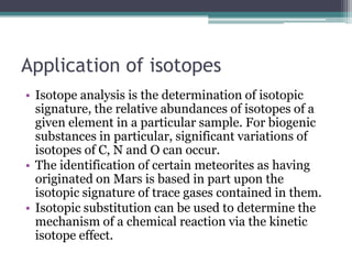 Application of isotopes
• Isotope analysis is the determination of isotopic
signature, the relative abundances of isotopes of a
given element in a particular sample. For biogenic
substances in particular, significant variations of
isotopes of C, N and O can occur.
• The identification of certain meteorites as having
originated on Mars is based in part upon the
isotopic signature of trace gases contained in them.
• Isotopic substitution can be used to determine the
mechanism of a chemical reaction via the kinetic
isotope effect.
 