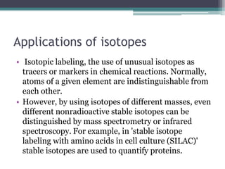 Applications of isotopes
• Isotopic labeling, the use of unusual isotopes as
tracers or markers in chemical reactions. Normally,
atoms of a given element are indistinguishable from
each other.
• However, by using isotopes of different masses, even
different nonradioactive stable isotopes can be
distinguished by mass spectrometry or infrared
spectroscopy. For example, in 'stable isotope
labeling with amino acids in cell culture (SILAC)'
stable isotopes are used to quantify proteins.
 