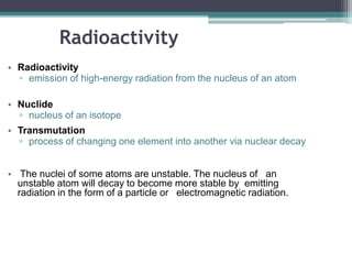 Radioactivity
• Radioactivity
▫ emission of high-energy radiation from the nucleus of an atom
• Nuclide
▫ nucleus of an isotope
• Transmutation
▫ process of changing one element into another via nuclear decay
• The nuclei of some atoms are unstable. The nucleus of an
unstable atom will decay to become more stable by emitting
radiation in the form of a particle or electromagnetic radiation.
 
