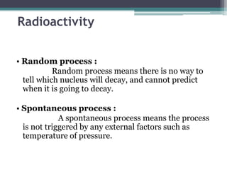 Radioactivity
• Random process :
Random process means there is no way to
tell which nucleus will decay, and cannot predict
when it is going to decay.
• Spontaneous process :
A spontaneous process means the process
is not triggered by any external factors such as
temperature of pressure.
 