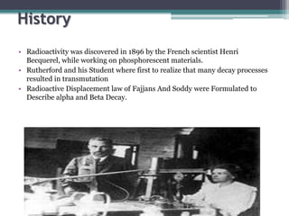 History
• Radioactivity was discovered in 1896 by the French scientist Henri
Becquerel, while working on phosphorescent materials.
• Rutherford and his Student where first to realize that many decay processes
resulted in transmutation
• Radioactive Displacement law of Fajjans And Soddy were Formulated to
Describe alpha and Beta Decay.
 