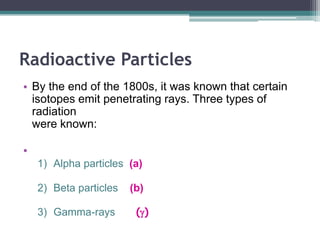 Radioactive Particles
• By the end of the 1800s, it was known that certain
isotopes emit penetrating rays. Three types of
radiation
were known:
•
1) Alpha particles (a)
2) Beta particles (b)
3) Gamma-rays (g)
 