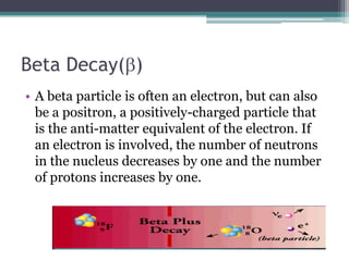 Beta Decay(b)
• A beta particle is often an electron, but can also
be a positron, a positively-charged particle that
is the anti-matter equivalent of the electron. If
an electron is involved, the number of neutrons
in the nucleus decreases by one and the number
of protons increases by one.
 