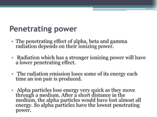 Penetrating power
• The penetrating effect of alpha, beta and gamma
radiation depends on their ionizing power.
• Radiation which has a stronger ionizing power will have
a lower penetrating effect.
• The radiation emission loses some of its energy each
time an ion pair is produced.
• Alpha particles lose energy very quick as they move
through a medium. After a short distance in the
medium, the alpha particles would have lost almost all
energy. So alpha particles have the lowest penetrating
power.
 