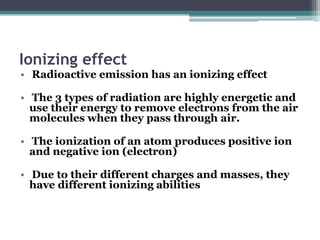 Ionizing effect
• Radioactive emission has an ionizing effect
• The 3 types of radiation are highly energetic and
use their energy to remove electrons from the air
molecules when they pass through air.
• The ionization of an atom produces positive ion
and negative ion (electron)
• Due to their different charges and masses, they
have different ionizing abilities
 