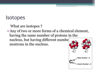 Isotopes
What are isotopes ?
Any of two or more forms of a chemical element,
having the same number of protons in the
nucleus, but having different numbers of
neutrons in the nucleus.
 