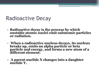 Radioactive Decay
• Radioactive decay is the process by which
unstable atomic nuclei emit subatomic particles
or radiation.
• When a radioactive nucleus decays, its nucleus
breaks up, emits an alpha particle or beta
particle and energy, and forms a new atom of a
different element.
• A parent nuclide X changes into a daughter
nuclide Y.
 