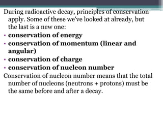 During radioactive decay, principles of conservation
apply. Some of these we've looked at already, but
the last is a new one:
• conservation of energy
• conservation of momentum (linear and
angular)
• conservation of charge
• conservation of nucleon number
Conservation of nucleon number means that the total
number of nucleons (neutrons + protons) must be
the same before and after a decay.
 