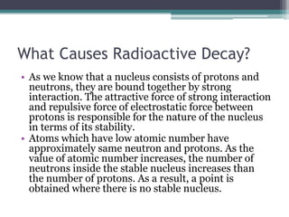 What Causes Radioactive Decay?
• As we know that a nucleus consists of protons and
neutrons, they are bound together by strong
interaction. The attractive force of strong interaction
and repulsive force of electrostatic force between
protons is responsible for the nature of the nucleus
in terms of its stability.
• Atoms which have low atomic number have
approximately same neutron and protons. As the
value of atomic number increases, the number of
neutrons inside the stable nucleus increases than
the number of protons. As a result, a point is
obtained where there is no stable nucleus.
 