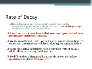 Rate of Decay
 Beyond knowing the types of particles which are emitted
when an isotope decays, we also are interested in how frequently
one of the atoms emits this radiation.
 A very important point here is that we cannot predict when a
particular entity will decay.
 We do know though, that if we had a large sample of a radioactive
substance, some number will decay after a given amount of time.
 Some radioactive substances have a very high “rate of decay”,
while others have a very low decay rate.
 To differentiate different radioactive substances, we look to
quantify this idea of “decay rate”
 