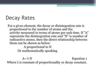Decay Rates
For a given element, the decay or disintegration rate is
proportional to the number of atoms and the
activity measured in terms of atoms per unit time. If "A"
represents the disintegration rate and "N" is number of
radioactive atoms, then the direct relationship between
them can be shown as below:
A proportional to N
Or mathematically speaking
A= λ N Equation 1
Where λ is constant of proportionality or decay constant.
 