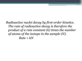 Radioactive nuclei decay by first-order kinetics.
The rate of radioactive decay is therefore the
product of a rate constant (k) times the number
of atoms of the isotope in the sample (N).
Rate = kN
 