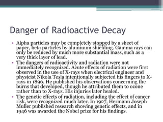 Danger of Radioactive Decay
• Alpha particles may be completely stopped by a sheet of
paper, beta particles by aluminum shielding. Gamma rays can
only be reduced by much more substantial mass, such as a
very thick layer of lead.
• The dangers of radioactivity and radiation were not
immediately recognized. Acute effects of radiation were first
observed in the use of X-rays when electrical engineer and
physicist Nikola Tesla intentionally subjected his fingers to X-
rays in 1896. He published his observations concerning the
burns that developed, though he attributed them to ozone
rather than to X-rays. His injuries later healed.
• The genetic effects of radiation, including the effect of cancer
risk, were recognized much later. In 1927, Hermann Joseph
Muller published research showing genetic effects, and in
1946 was awarded the Nobel prize for his findings.
 