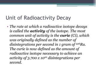 Unit of Radioactivity Decay
• The rate at which a radioactive isotope decays
is called the activity of the isotope. The most
common unit of activity is the curie (Ci), which
was originally defined as the number of
disintegrations per second in 1 gram of 226Ra.
The curie is now defined as the amount of
radioactive isotope necessary to achieve an
activity of 3.700 x 1010 disintegrations per
second.
 