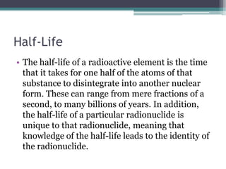 Half-Life
• The half-life of a radioactive element is the time
that it takes for one half of the atoms of that
substance to disintegrate into another nuclear
form. These can range from mere fractions of a
second, to many billions of years. In addition,
the half-life of a particular radionuclide is
unique to that radionuclide, meaning that
knowledge of the half-life leads to the identity of
the radionuclide.
 