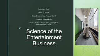 z
Science of the
Entertainment
Business
From: Jerry Cook
Date: 2/17/2019
Class: Discover Your Personal Brand
Professor: Gale Newbold
Course: Portfolio Project 2: Developing Your
Personal Brand Canvas
 