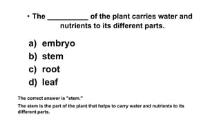 • The __________ of the plant carries water and
nutrients to its different parts.
a) embryo
b) stem
c) root
d) leaf
The correct answer is "stem."
The stem is the part of the plant that helps to carry water and nutrients to its
different parts.
 