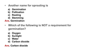 • Another name for sprouting is
a) Germination
b) Pollination
c) Rooting
d) Stemming
Ans. Germination
• Which of the following is NOT a requirement for
germination?
a) Oxygen
b) Sunlight
c) Water
d) Carbon dioxide
Ans. Carbon dioxide
 