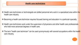  Health care technicians or technologists are skilled personnel who work in a specialized area within the
health care industry.
 Becoming a health care technician requires focused training and education in a particular specialty.
 Health care technicians work under the supervision of physicians and other health care professionals
who hold more advanced degrees in health care.
 The term "health care technician" can be used synonymously with several occupations within the health
care industry.
Health care technicians
 
