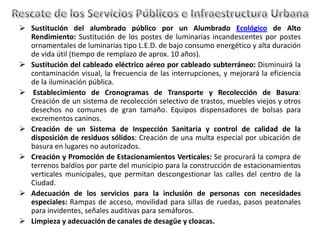  Sustitución del alumbrado público por un Alumbrado Ecológico de Alto
  Rendimiento: Sustitución de los postes de luminarias incandescentes por postes
  ornamentales de luminarias tipo L.E.D. de bajo consumo energético y alta duración
  de vida útil (tiempo de remplazo de aprox. 10 años).
 Sustitución del cableado eléctrico aéreo por cableado subterráneo: Disminuirá la
  contaminación visual, la frecuencia de las interrupciones, y mejorará la eficiencia
  de la iluminación pública.
 Establecimiento de Cronogramas de Transporte y Recolección de Basura:
  Creación de un sistema de recolección selectivo de trastos, muebles viejos y otros
  desechos no comunes de gran tamaño. Equipos dispensadores de bolsas para
  excrementos caninos.
 Creación de un Sistema de Inspección Sanitaria y control de calidad de la
  disposición de residuos sólidos: Creación de una multa especial por ubicación de
  basura en lugares no autorizados.
 Creación y Promoción de Estacionamientos Verticales: Se procurará la compra de
  terrenos baldíos por parte del municipio para la construcción de estacionamientos
  verticales municipales, que permitan descongestionar las calles del centro de la
  Ciudad.
 Adecuación de los servicios para la inclusión de personas con necesidades
  especiales: Rampas de acceso, movilidad para sillas de ruedas, pasos peatonales
  para invidentes, señales auditivas para semáforos.
 Limpieza y adecuación de canales de desagüe y cloacas.
 