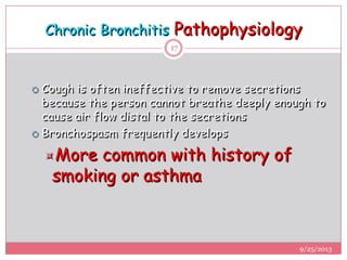 Chronic Bronchitis Pathophysiology
 Cough is often ineffective to remove secretions
because the person cannot breathe deeply enough to
cause air flow distal to the secretions
 Bronchospasm frequently develops
More common with history of
smoking or asthma
9/25/2013
17
 