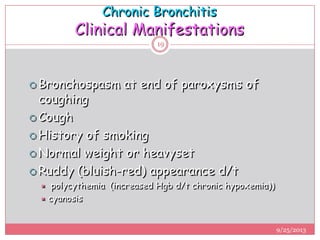 Chronic Bronchitis
Clinical Manifestations
 Bronchospasm at end of paroxysms of
coughing
 Cough
 History of smoking
 Normal weight or heavyset
 Ruddy (bluish-red) appearance d/t
 polycythemia (increased Hgb d/t chronic hypoxemia))
 cyanosis
9/25/2013
19
 