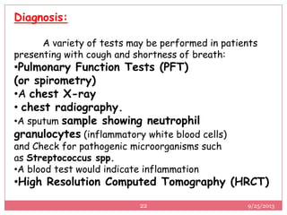 Diagnosis:
A variety of tests may be performed in patients
presenting with cough and shortness of breath:
•Pulmonary Function Tests (PFT)
(or spirometry)
•A chest X-ray
• chest radiography.
•A sputum sample showing neutrophil
granulocytes (inflammatory white blood cells)
and Check for pathogenic microorganisms such
as Streptococcus spp.
•A blood test would indicate inflammation
•High Resolution Computed Tomography (HRCT)
9/25/201322
 